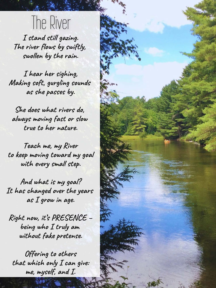 Photo taken by Sister Alice of a peaceful river surrounded by lush trees and a bright sky. Accompanying Haiku:
Title: The River
I stand still gazing.
The river flows by swiftly, swollen by the rain.

I hear her sighing,
Making soft, gurgling sounds as she passes by.

She does what rivers do, always moving fast or slow true to her nature.

Teach me, my River
to keep moving toward my goal with every small step.

And what is my goal?
It has changed over the years as I grow in age.

Right now, it’s PRESENCE – being who I truly am without fake pretense.
 
Offering to others that which only I can give:
me, myself, and I.
